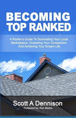 Becoming Top Ranked: A Roofer's Guide To Dominating Your Local Marketplace, Outselling Your Competition And Achieving Your Dream Life by Dennison, Scott a.