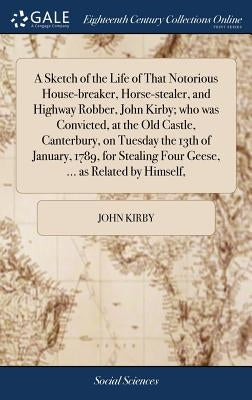 A Sketch of the Life of That Notorious House-breaker, Horse-stealer, and Highway Robber, John Kirby; who was Convicted, at the Old Castle, Canterbury, by Kirby, John