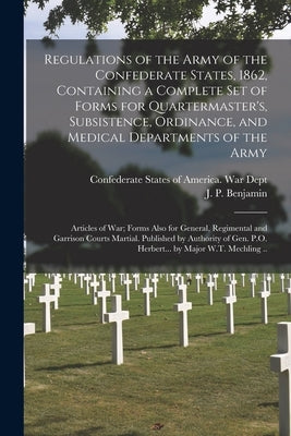 Regulations of the Army of the Confederate States, 1862, Containing a Complete Set of Forms for Quartermaster's, Subsistence, Ordinance, and Medical D by Confederate States of America War Dept