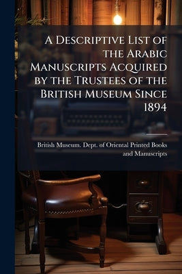 A Descriptive List of the Arabic Manuscripts Acquired by the Trustees of the British Museum Since 1894 by British Museum Dept of Oriental Printe