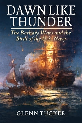 Dawn Like Thunder: The Barbary Wars and the Birth of the U.S. Navy by Tucker, Glenn