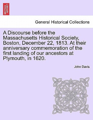 A Discourse Before the Massachusetts Historical Society, Boston, December 22, 1813. at Their Anniversary Commemoration of the First Landing of Our Anc by Davis, John