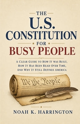 The U.S. Constitution for Busy People: A Clear Guide to How It Was Built, How It Has Been Read Over Time, and Why It Still Defines America by Harrington, Noah K.