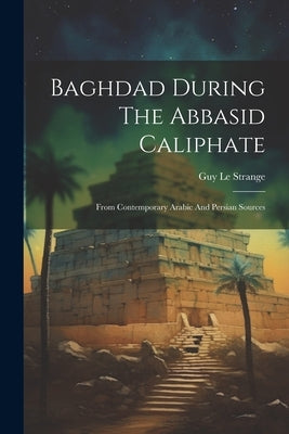 Baghdad During The Abbasid Caliphate: From Contemporary Arabic And Persian Sources by Strange, Guy Le