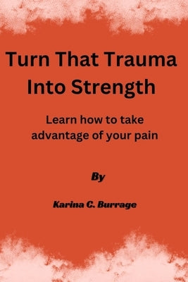 Turn that Trauma into Strength: Learn how to take advantage of your pain by Burrage, Karina C.