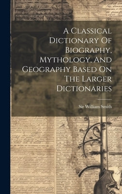 A Classical Dictionary Of Biography, Mythology, And Geography Based On The Larger Dictionaries by Smith, William