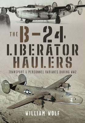 The B-24 Liberator Haulers: Transport and Personnel Variants During Ww2 by Wolf, William