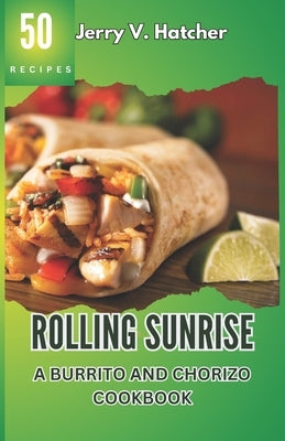 Rolling Sunrise: A Burrito and Chorizo Cookbook Unveiling the Essence of Mexican Cuisine with 50 Scrumptious Recipes Including Chimicha by Hatcher, Jerry V.