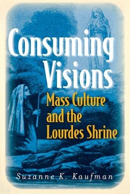 Consuming Visions: Mass Culture and the Lourdes Shrine by Kaufman, Suzanne K.