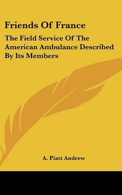 Friends of France: The Field Service of the American Ambulance Described by Its Members by Andrew, Abram Piatt