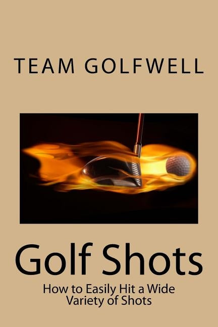 Golf Shots: How to Easily Hit a Wide Variety of Shots like Stingers, Flop Shots, Wet Sand Shots, and Many More for Better Scoring by Golfwell, Team