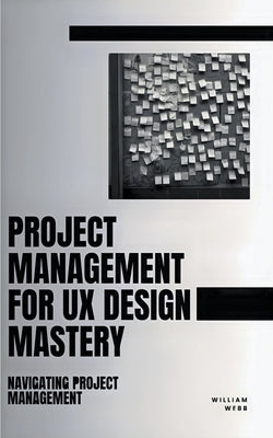 Project Management For UX Design Mastery: Navigating Project Management by Webb, William