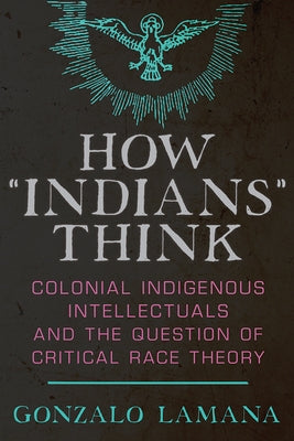 How "Indians" Think: Colonial Indigenous Intellectuals and the Question of Critical Race Theory by Lamana, Gonzalo