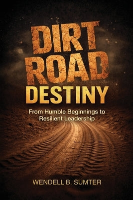 Dirt Road Destiny: From Humble Beginnings to Resilient Leadership by Sumter, Wendell B.