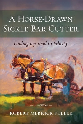A Horse-Drawn Sickle Bar Cutter: Finding My Road to Felicity by Fuller, Robert Merrick