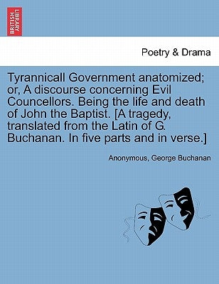 Tyrannicall Government Anatomized; Or, a Discourse Concerning Evil Councellors. Being the Life and Death of John the Baptist. [A Tragedy, Translated f by Anonymous
