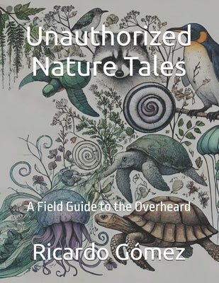 Unauthorized Nature Tales: A Field Guide to the Overheard by Gomez, Ricardo