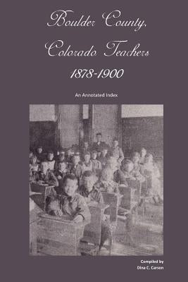 Boulder County, Colorado Teachers, 1878-1900: An Annotated Index by Carson, Dina C.
