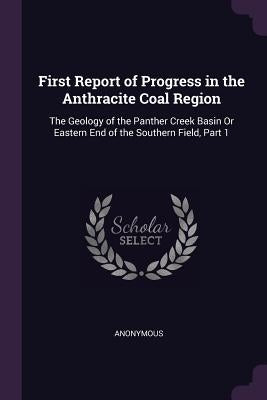 First Report of Progress in the Anthracite Coal Region: The Geology of the Panther Creek Basin Or Eastern End of the Southern Field, Part 1 by Anonymous