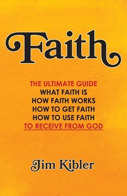 Faith: The Ultimate Guide What FAITH Is How FAITH Works How to Get FAITH How to Use FAITH To Receive From God by Kibler, Jim