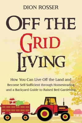 Off the Grid Living: How You Can Live Off the Land and Become Self-Sufficient through Homesteading and a Backyard Guide to Raised Bed Garde by Rosser, Dion