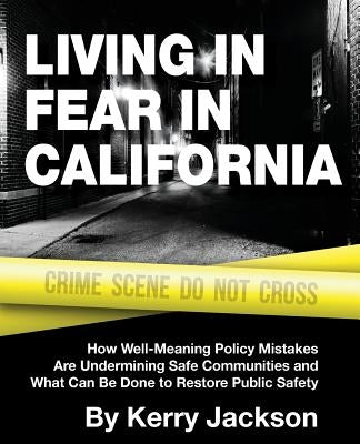 Living in Fear in California: How Well-Meaning Policy Mistakes Are Undermining Safe Communities and What Can Be Done to Restore Public Safety by Jackson, Kerry