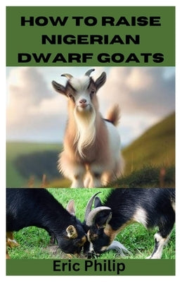 How to Raise Nigerian Dwarf Goats: Complete Step By Step Guide On Breeding, Feeding, Housing, and Caring For Nigerian Dwarf Goats by Philip, Eric
