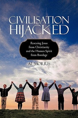 Civilisation Hijacked: Rescuing Jesus from Christianity and the human spirit From Bondage by Al Morris
