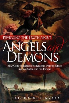 Revealing the Truth about Angels and Demons: How God's angels help us fight and win our battles against Satan and his demons by Kusinyala, Bright