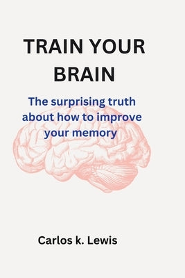 Train Your Brain: The surprising truth about how to improve your memory by Lewis, Carlos K.