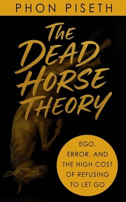 The Dead Horse Theory: Ego, Error, and the High Cost of Refusing to Let Go by Phon, Piseth