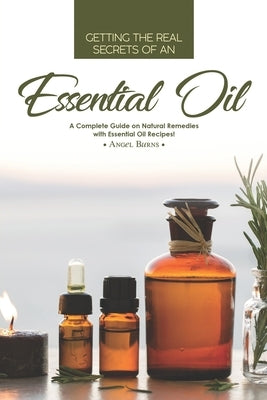 Getting the Real Secrets of an Essential Oil: A Complete Guide on Natural Remedies with Essential Oil Recipes! by Burns, Angel