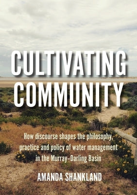 Cultivating Community: How discourse shapes the philosophy, practice and policy of water management in the Murray-Darling Basin by Shankland, Amanda