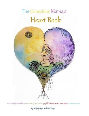 The Conscious Mama's Heart Book: Your complete workbook to creating your most joyful, conscious and connected mama moments. by Kaya Jongen, Lisa Bogle and