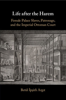 Life After the Harem: Female Palace Slaves, Patronage and the Imperial Ottoman Court by Argit, Bet? İpşirli