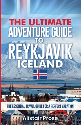 The Ultimate Adventure Guide To REYKJAVIK ICELAND: The Essential Travel Guide for a Perfect Vacation by Prose, Alistair