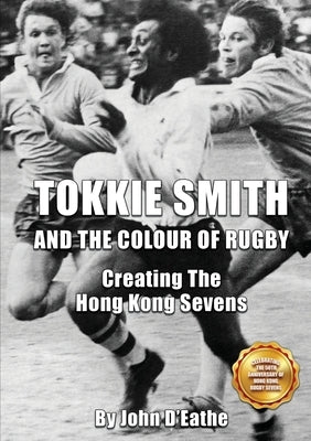 Tokkie Smith and the Colour of Rugby: Creating the Hong Kong Sevens by D'Eathe, John