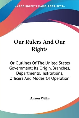 Our Rulers And Our Rights: Or Outlines Of The United States Government; Its Origin, Branches, Departments, Institutions, Officers And Modes Of Op by Willis, Anson