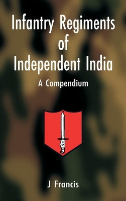Infantry Regiments of Independent India: A Compendium by J, Francis
