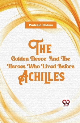 The Golden Fleece And The Heroes Who Lived Before Achilles by Colum, Padraic