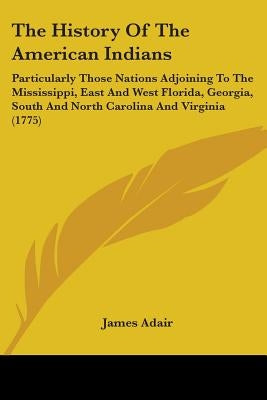 The History Of The American Indians: Particularly Those Nations Adjoining To The Mississippi, East And West Florida, Georgia, South And North Carolina by Adair, James