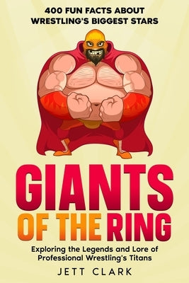 Giants of the Ring: 400 Fun Facts About Wrestling's Biggest Stars: Exploring the Legends and Lore of Professional Wrestling's Titans by Clark, Jett