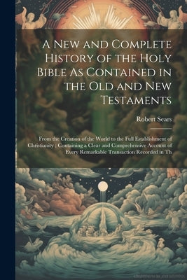 A New and Complete History of the Holy Bible As Contained in the Old and New Testaments: From the Creation of the World to the Full Establishment of C by Sears, Robert