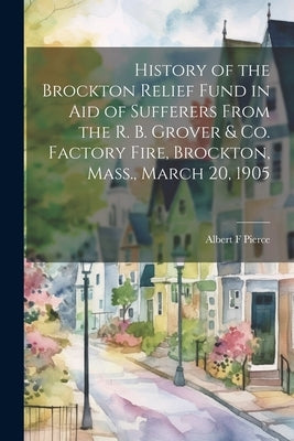 History of the Brockton Relief Fund in aid of Sufferers From the R. B. Grover & co. Factory Fire, Brockton, Mass., March 20, 1905 by Pierce, Albert F.