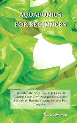 Aquaponics for Beginners: The Ultimate Step-by-Step Guide to Building Your Own Aquaponics Garden System to Raising Vegetables and Fish Together by Spencer, Marc