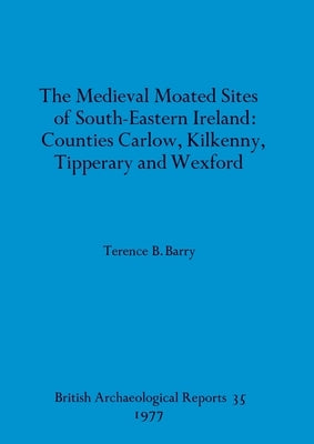 The Medieval Moated Sites of South-Eastern Ireland: Counties Carlow, Kilkenny, Tipperary and Wexford by Barry, Terence B.