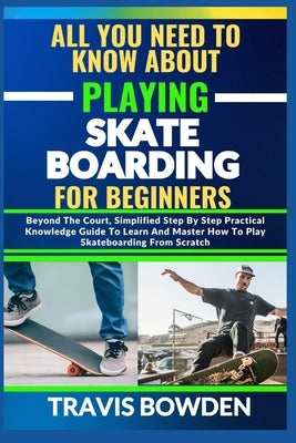 All You Need to Know about Playing Skateboarding for Beginners: Beyond The Court, Simplified Step By Step Practical Knowledge Guide To Learn And Maste by Bowden, Travis