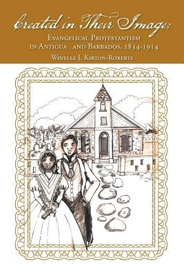 Created in Their Image: Evangelical Protestantism in Antigua and Barbados, 1834-1914 by Kirton-Roberts, Winelle J.