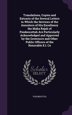 Translations, Copies and Extracts of the Several Letters in Which the Services of the Ancestors of His Excellency the Maha Rajah of Poodoocottah Are P by Pudukkottai