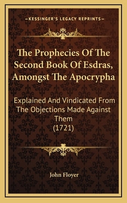 The Prophecies Of The Second Book Of Esdras, Amongst The Apocrypha: Explained And Vindicated From The Objections Made Against Them (1721) by Floyer, John
